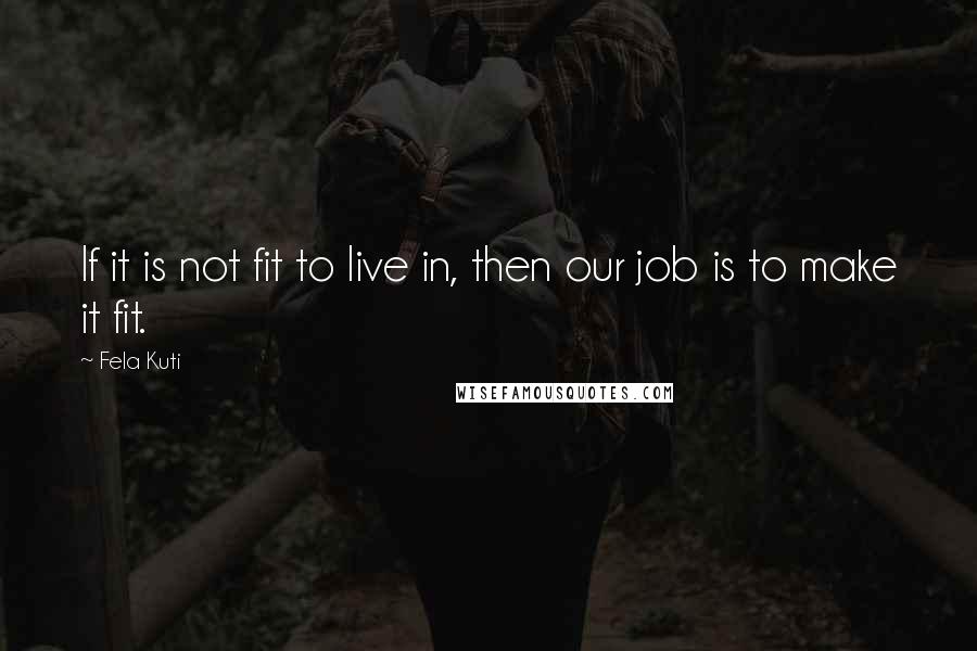 Fela Kuti Quotes: If it is not fit to live in, then our job is to make it fit.