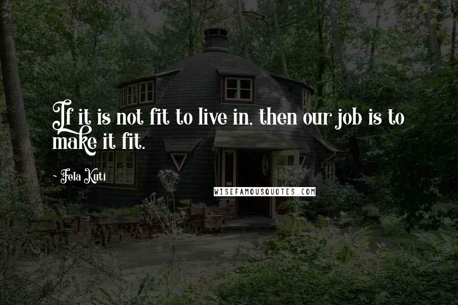 Fela Kuti Quotes: If it is not fit to live in, then our job is to make it fit.