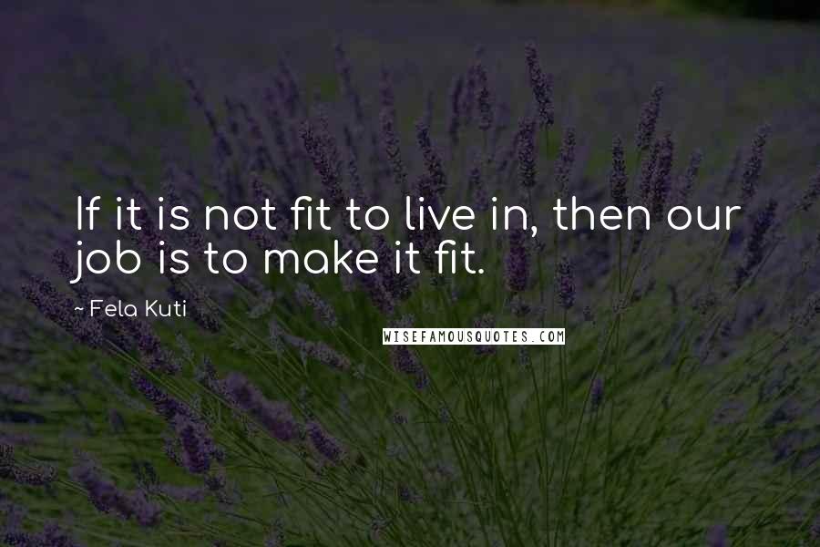 Fela Kuti Quotes: If it is not fit to live in, then our job is to make it fit.