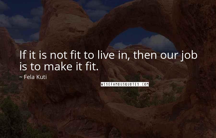 Fela Kuti Quotes: If it is not fit to live in, then our job is to make it fit.