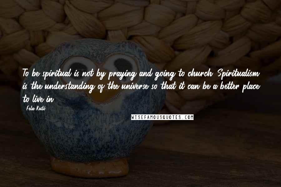 Fela Kuti Quotes: To be spiritual is not by praying and going to church. Spiritualism is the understanding of the universe so that it can be a better place to live in.