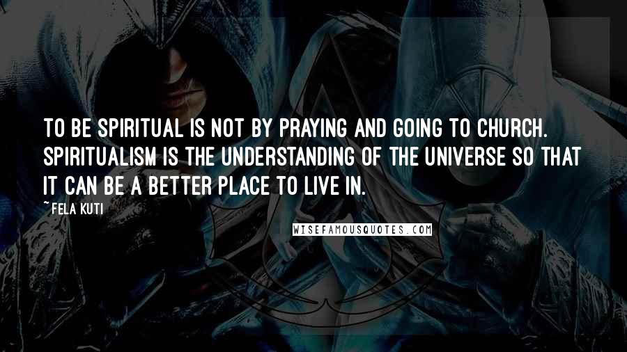 Fela Kuti Quotes: To be spiritual is not by praying and going to church. Spiritualism is the understanding of the universe so that it can be a better place to live in.