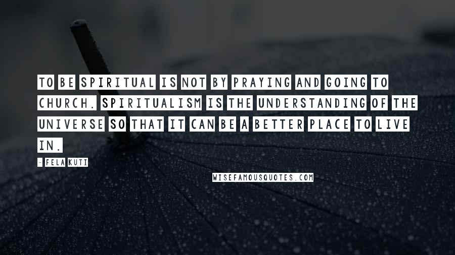 Fela Kuti Quotes: To be spiritual is not by praying and going to church. Spiritualism is the understanding of the universe so that it can be a better place to live in.