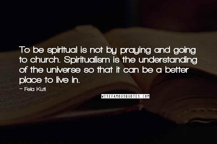 Fela Kuti Quotes: To be spiritual is not by praying and going to church. Spiritualism is the understanding of the universe so that it can be a better place to live in.