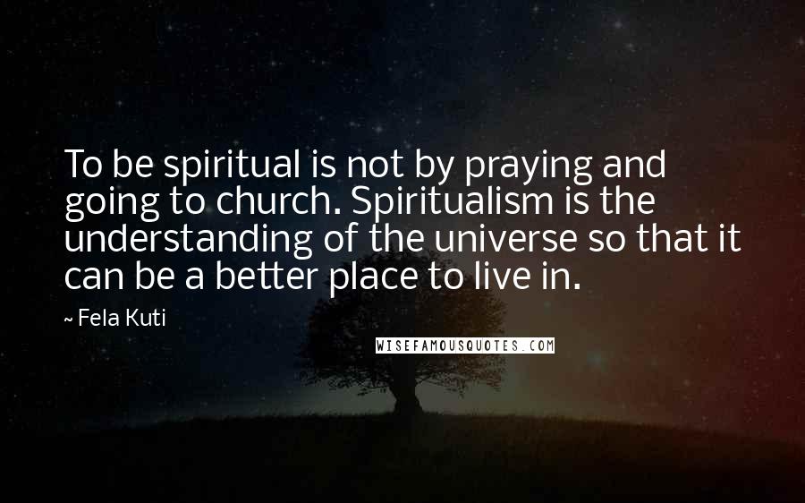 Fela Kuti Quotes: To be spiritual is not by praying and going to church. Spiritualism is the understanding of the universe so that it can be a better place to live in.