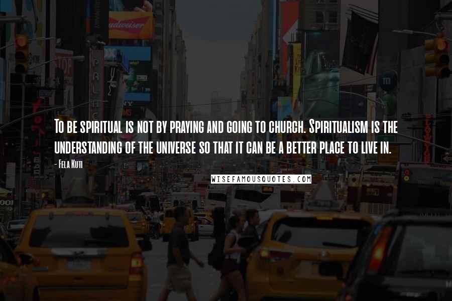 Fela Kuti Quotes: To be spiritual is not by praying and going to church. Spiritualism is the understanding of the universe so that it can be a better place to live in.