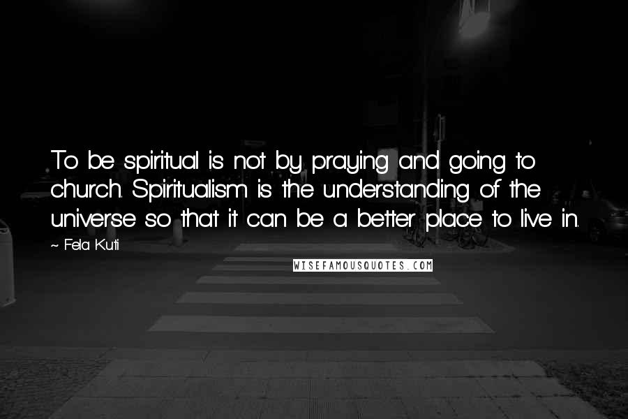 Fela Kuti Quotes: To be spiritual is not by praying and going to church. Spiritualism is the understanding of the universe so that it can be a better place to live in.