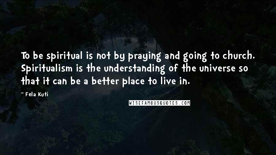 Fela Kuti Quotes: To be spiritual is not by praying and going to church. Spiritualism is the understanding of the universe so that it can be a better place to live in.