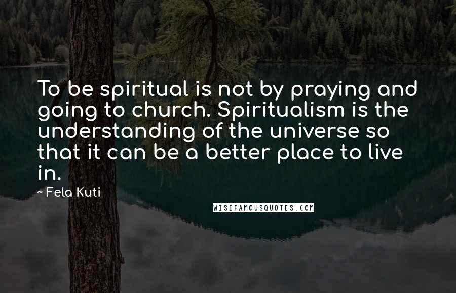 Fela Kuti Quotes: To be spiritual is not by praying and going to church. Spiritualism is the understanding of the universe so that it can be a better place to live in.