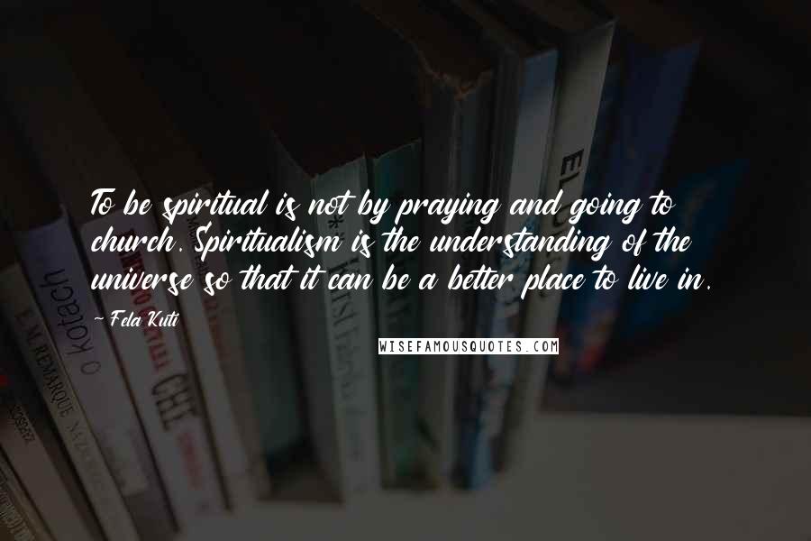 Fela Kuti Quotes: To be spiritual is not by praying and going to church. Spiritualism is the understanding of the universe so that it can be a better place to live in.