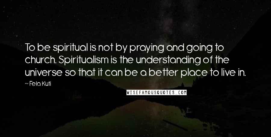 Fela Kuti Quotes: To be spiritual is not by praying and going to church. Spiritualism is the understanding of the universe so that it can be a better place to live in.