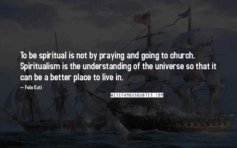 Fela Kuti Quotes: To be spiritual is not by praying and going to church. Spiritualism is the understanding of the universe so that it can be a better place to live in.