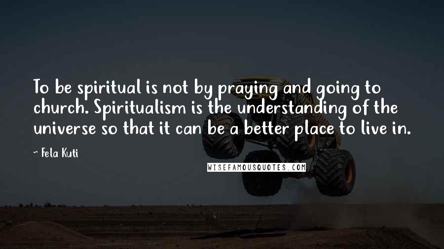 Fela Kuti Quotes: To be spiritual is not by praying and going to church. Spiritualism is the understanding of the universe so that it can be a better place to live in.