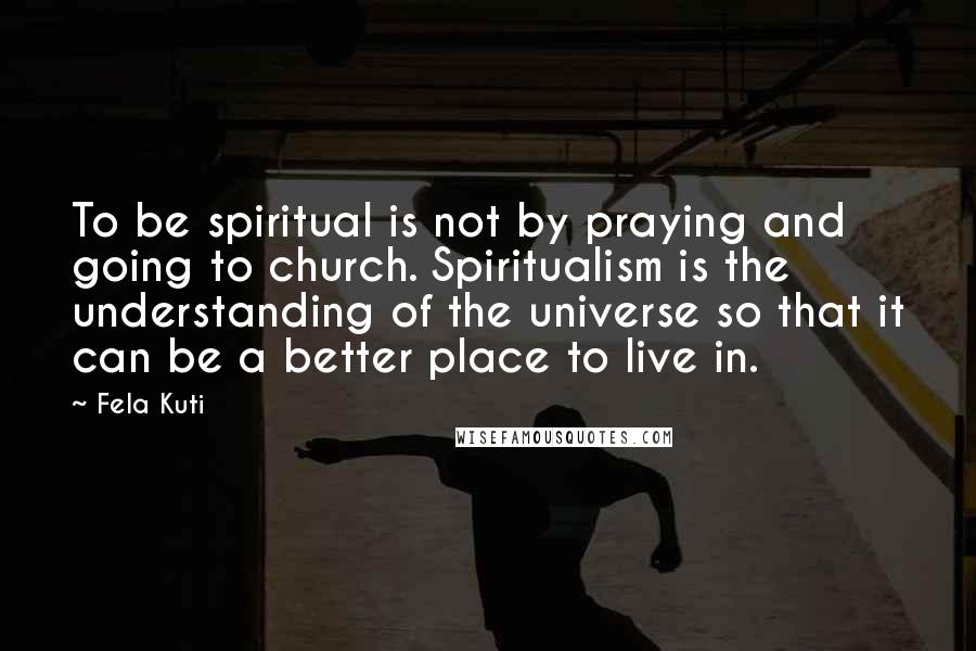 Fela Kuti Quotes: To be spiritual is not by praying and going to church. Spiritualism is the understanding of the universe so that it can be a better place to live in.