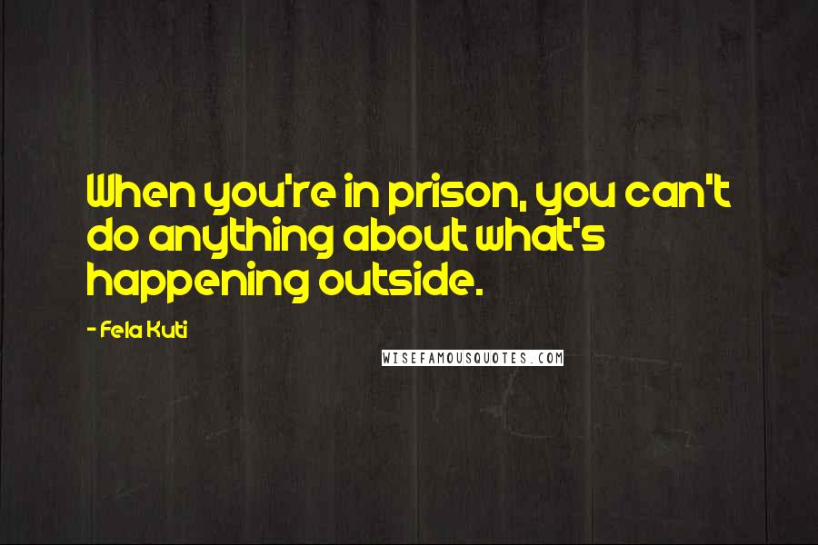 Fela Kuti Quotes: When you're in prison, you can't do anything about what's happening outside.
