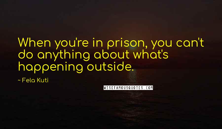 Fela Kuti Quotes: When you're in prison, you can't do anything about what's happening outside.