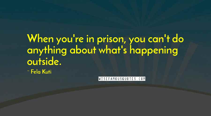 Fela Kuti Quotes: When you're in prison, you can't do anything about what's happening outside.