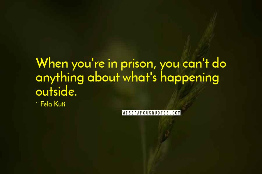 Fela Kuti Quotes: When you're in prison, you can't do anything about what's happening outside.