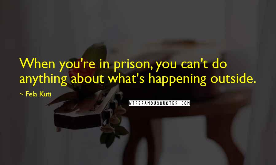 Fela Kuti Quotes: When you're in prison, you can't do anything about what's happening outside.