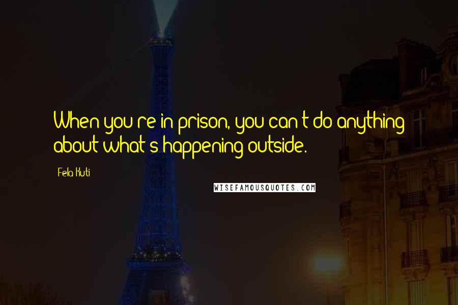 Fela Kuti Quotes: When you're in prison, you can't do anything about what's happening outside.