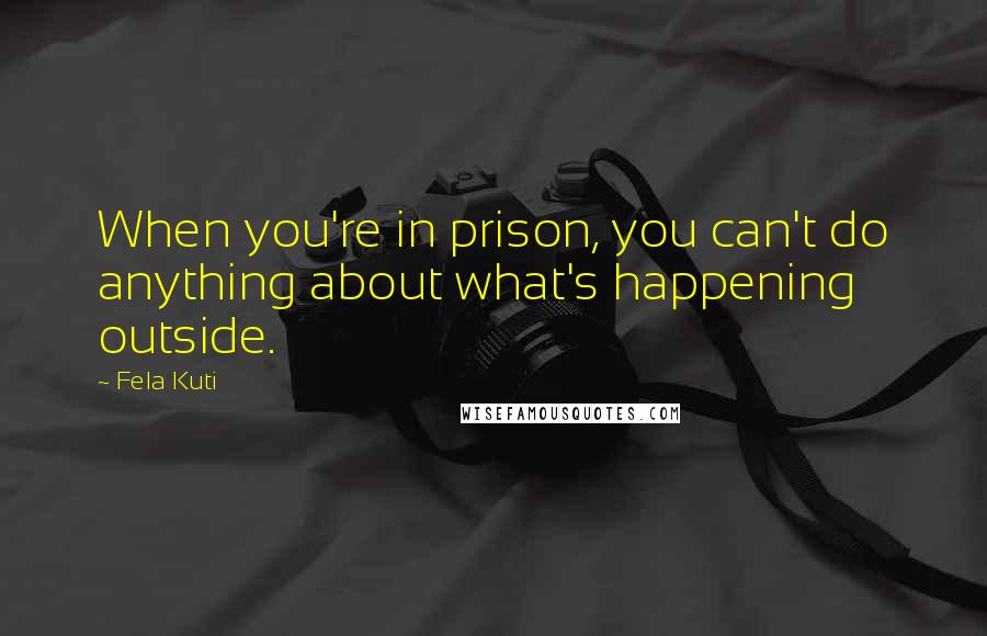 Fela Kuti Quotes: When you're in prison, you can't do anything about what's happening outside.
