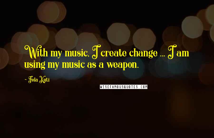 Fela Kuti Quotes: With my music, I create change ... I am using my music as a weapon.