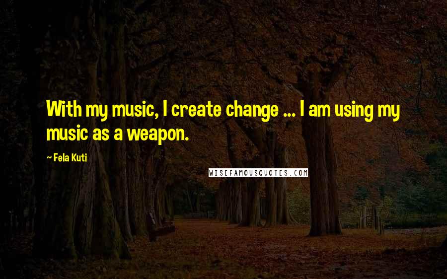 Fela Kuti Quotes: With my music, I create change ... I am using my music as a weapon.