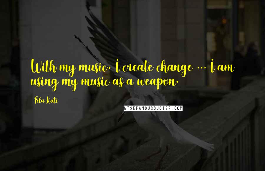 Fela Kuti Quotes: With my music, I create change ... I am using my music as a weapon.