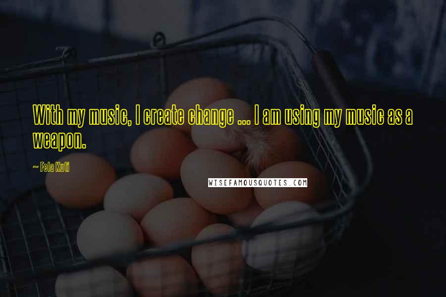 Fela Kuti Quotes: With my music, I create change ... I am using my music as a weapon.