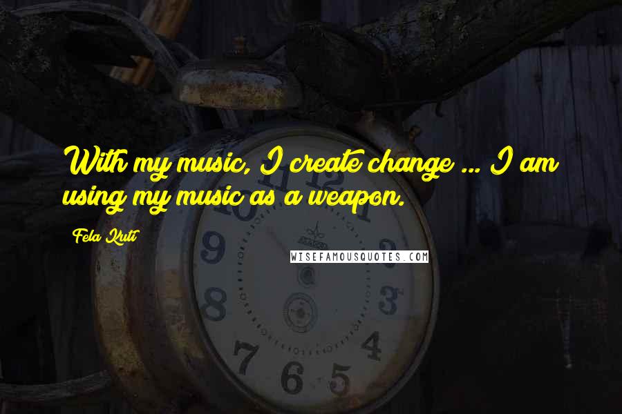 Fela Kuti Quotes: With my music, I create change ... I am using my music as a weapon.