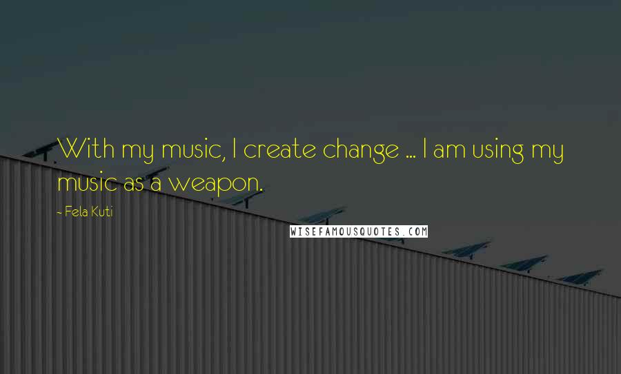 Fela Kuti Quotes: With my music, I create change ... I am using my music as a weapon.