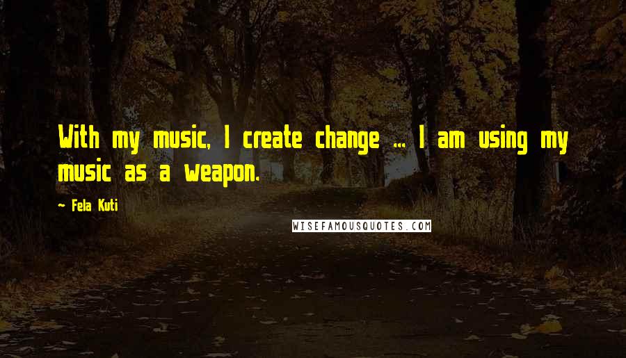 Fela Kuti Quotes: With my music, I create change ... I am using my music as a weapon.