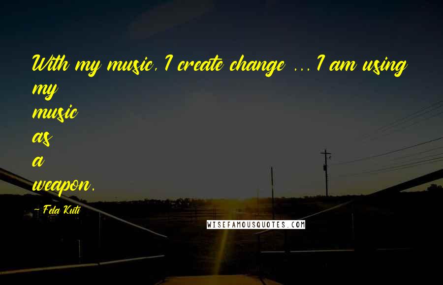 Fela Kuti Quotes: With my music, I create change ... I am using my music as a weapon.