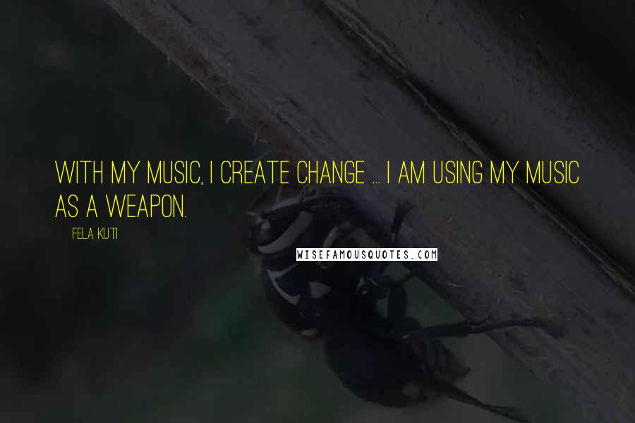 Fela Kuti Quotes: With my music, I create change ... I am using my music as a weapon.