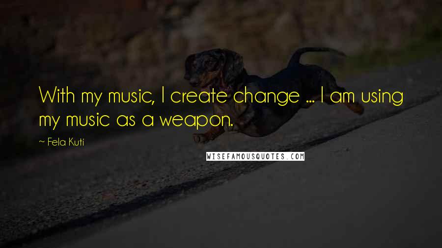 Fela Kuti Quotes: With my music, I create change ... I am using my music as a weapon.