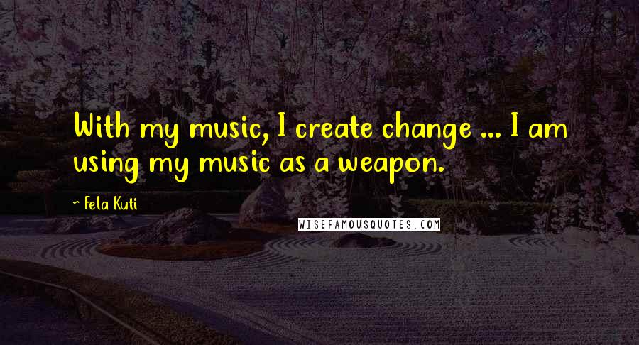 Fela Kuti Quotes: With my music, I create change ... I am using my music as a weapon.