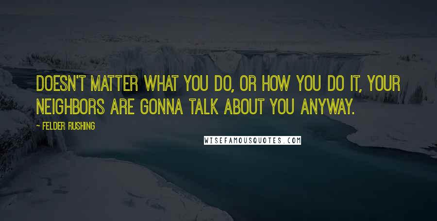 Felder Rushing Quotes: Doesn't matter what you do, or how you do it, your neighbors are gonna talk about you ANYWAY.