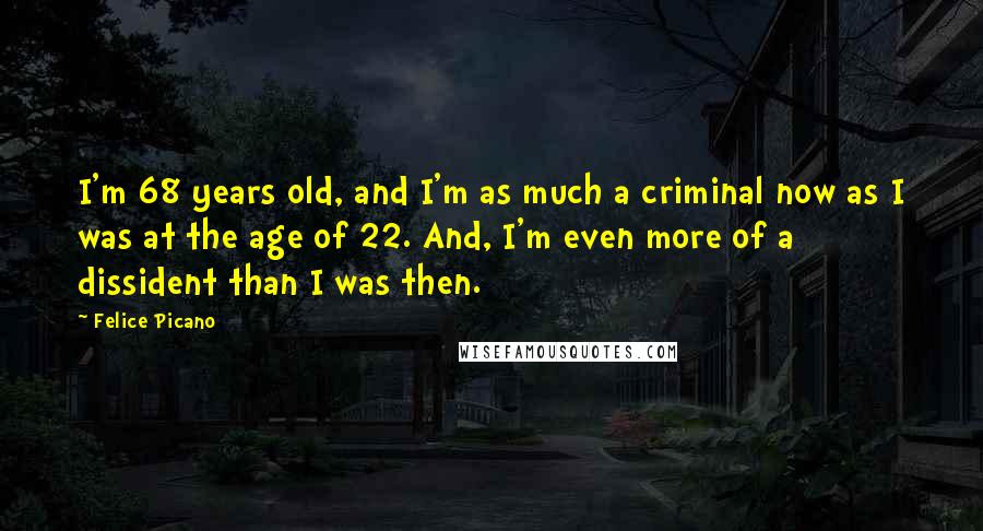 Felice Picano Quotes: I'm 68 years old, and I'm as much a criminal now as I was at the age of 22. And, I'm even more of a dissident than I was then.