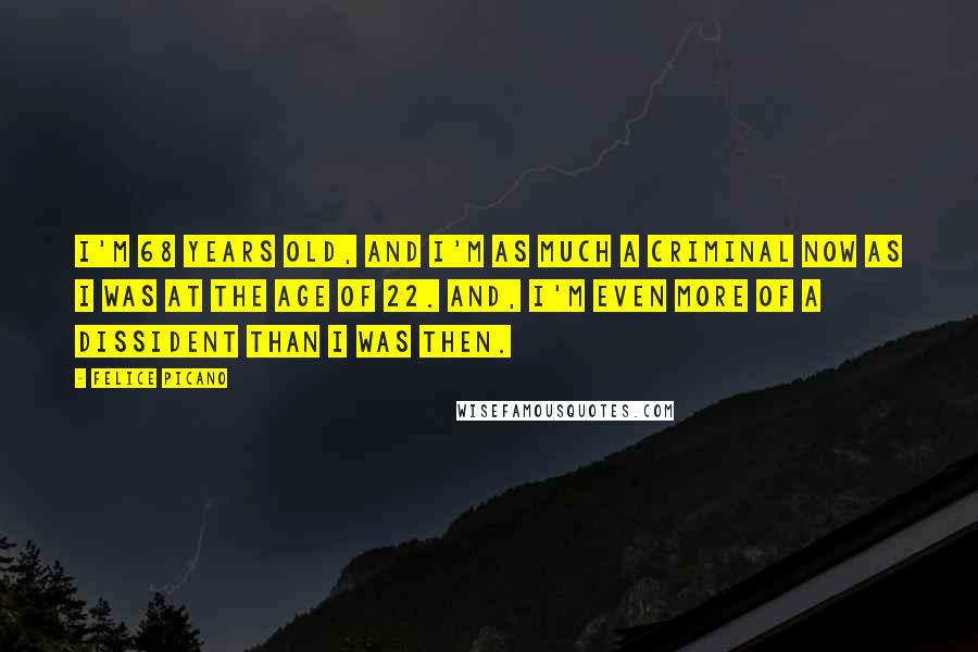 Felice Picano Quotes: I'm 68 years old, and I'm as much a criminal now as I was at the age of 22. And, I'm even more of a dissident than I was then.