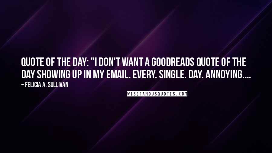 Felicia A. Sullivan Quotes: Quote of the Day: "I don't WANT a Goodreads quote of the day showing up in my email. Every. Single. Day. Annoying....