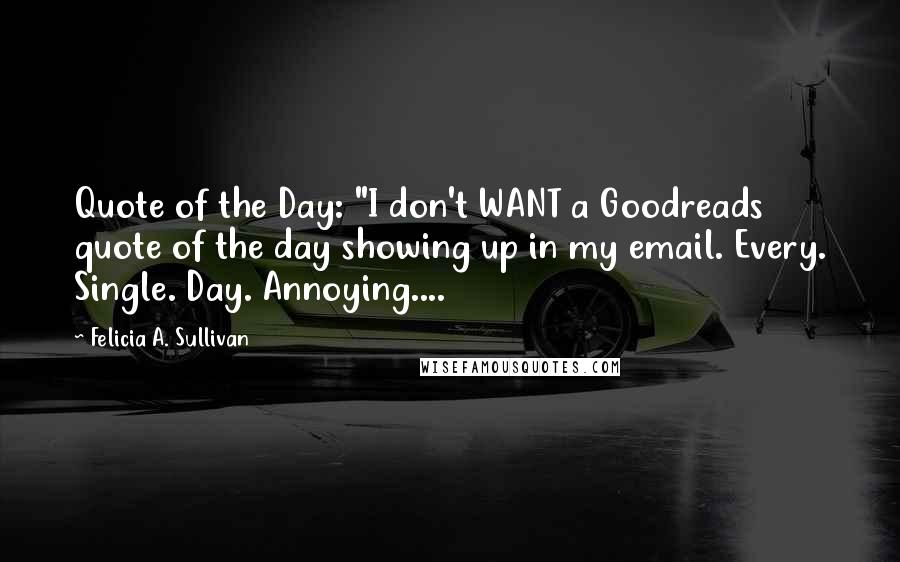 Felicia A. Sullivan Quotes: Quote of the Day: "I don't WANT a Goodreads quote of the day showing up in my email. Every. Single. Day. Annoying....