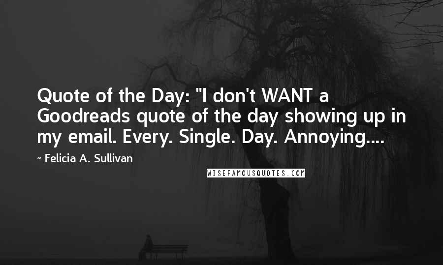 Felicia A. Sullivan Quotes: Quote of the Day: "I don't WANT a Goodreads quote of the day showing up in my email. Every. Single. Day. Annoying....