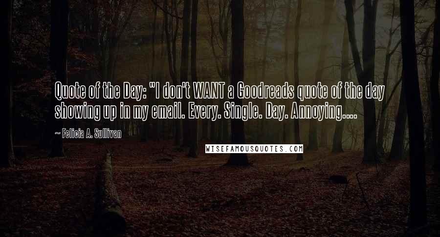 Felicia A. Sullivan Quotes: Quote of the Day: "I don't WANT a Goodreads quote of the day showing up in my email. Every. Single. Day. Annoying....