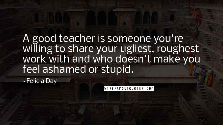 Felicia Day Quotes: A good teacher is someone you're willing to share your ugliest, roughest work with and who doesn't make you feel ashamed or stupid.
