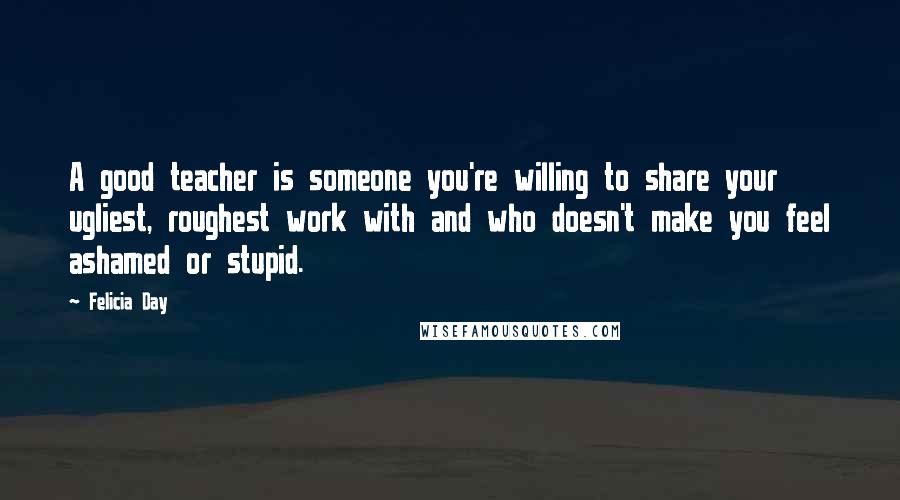 Felicia Day Quotes: A good teacher is someone you're willing to share your ugliest, roughest work with and who doesn't make you feel ashamed or stupid.