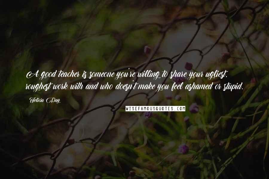 Felicia Day Quotes: A good teacher is someone you're willing to share your ugliest, roughest work with and who doesn't make you feel ashamed or stupid.