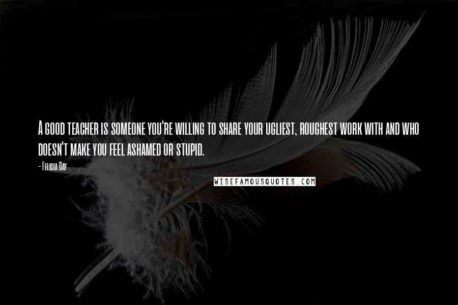 Felicia Day Quotes: A good teacher is someone you're willing to share your ugliest, roughest work with and who doesn't make you feel ashamed or stupid.