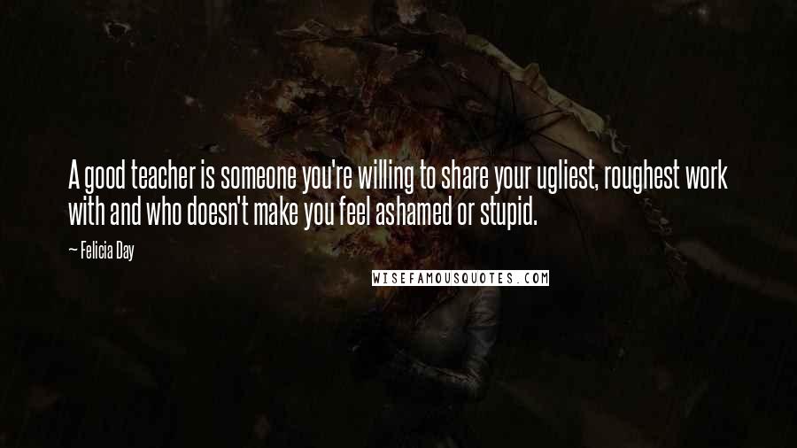 Felicia Day Quotes: A good teacher is someone you're willing to share your ugliest, roughest work with and who doesn't make you feel ashamed or stupid.
