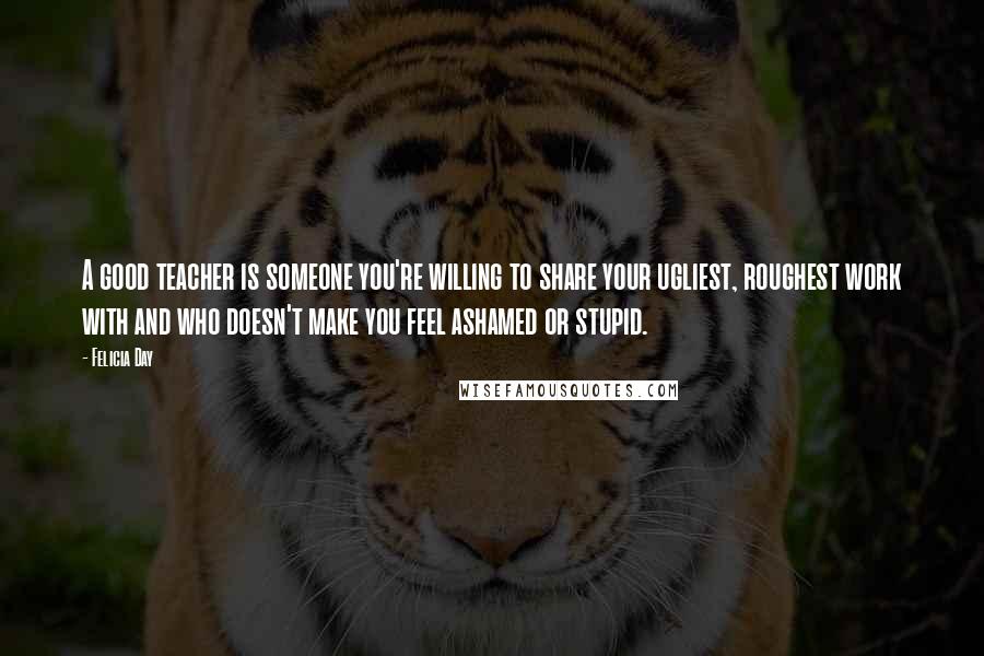 Felicia Day Quotes: A good teacher is someone you're willing to share your ugliest, roughest work with and who doesn't make you feel ashamed or stupid.