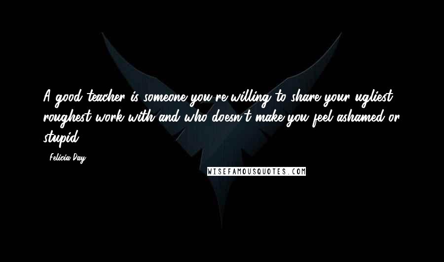 Felicia Day Quotes: A good teacher is someone you're willing to share your ugliest, roughest work with and who doesn't make you feel ashamed or stupid.